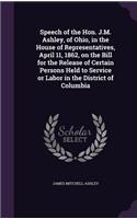 Speech of the Hon. J.M. Ashley, of Ohio, in the House of Representatives, April 11, 1862, on the Bill for the Release of Certain Persons Held to Service or Labor in the District of Columbia