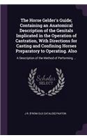 Horse Gelder's Guide; Containing an Anatomical Description of the Genitals Implicated in the Operation of Castration, With Directions for Casting and Confining Horses Preparatory to Operating. Also