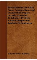 Short Exercises In Latin Prose Composition, And Examination Papers In Latin Grammer, To Which Is Prefixed A Bried Chapter On Analysis Of Sentences