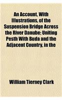An Account, with Illustrations, of the Suspension Bridge Across the River Danube; Uniting Pesth with Buda and the Adjacent Country, in the Kingdom of Hungary