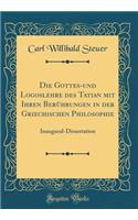 Die Gottes-Und Logoslehre Des Tatian Mit Ihren Beruhrungen in Der Griechischen Philosophie: Inaugural-Dissertation (Classic Reprint): Inaugural-Dissertation (Classic Reprint)