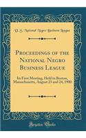 Proceedings of the National Negro Business League: Its First Meeting, Held in Boston, Massachusetts, August 23 and 24, 1900 (Classic Reprint)