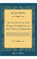 An Account of the Public Charities of the Town of Bedford: With a Full and Digested Statement of the Laws, Exhibitions, and Priveleges of the Harpur Free Grammar and Other Schools, and a Description of the Town, Its Public Institutions, Buildings,