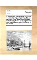 A Catalogue of the Paintings, Sculptures, Models, Drawings, Engravings, &c. Now Exhibiting in the Great Room Belonging to the Society for the Encouragement of Arts, Manufactures, and Commerce, in the Strand.