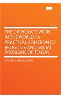 The Catholic's Work in the World: A Practical Solution of Religious and Social Problems of To-Day: A Practical Solution of Religious and Social Problems of To-Day