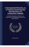 A Sacramental Directory, Or, a Treatise Concerning the Sanctification of a Communion-Sabbath: Containing Directions in Order to Our Preparing for and Rightly Receiving Of, &c. the Sacrament ...