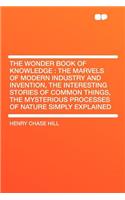 The Wonder Book of Knowledge: The Marvels of Modern Industry and Invention, the Interesting Stories of Common Things, the Mysterious Processes of Na