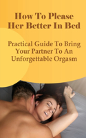 How To Please Her Better In Bed: Practical Guide To Bring Your Partner To An Unforgettable Orgasm: Steps To Make A Woman Orgasm