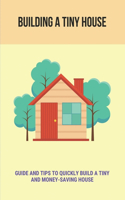 Building A Tiny House: Guide And Tips To Quickly Build A Tiny And Money-Saving House: Tips For Building A Tiny House