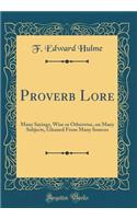 Proverb Lore: Many Sayings, Wise or Otherwise, on Many Subjects, Gleaned From Many Sources (Classic Reprint)