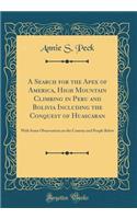 A Search for the Apex of America, High Mountain Climbing in Peru and Bolivia Including the Conquest of Huascaran: With Some Observations on the Country and People Below (Classic Reprint): With Some Observations on the Country and People Below (Classic Reprint)