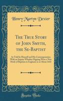 The True Story of John Smyth, the Se-Baptist: As Told by Himself and His Contemporaries; With an Inquiry Whether Dipping Were a New Mode of Baptism in England, in or About 1641 (Classic Reprint)