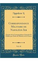 Correspondance Militaire de NapolÃ©on Ier, Vol. 10: Extraite de la Correspondance GÃ©nÃ©rale Et PubliÃ©e Par Ordre Du Ministre de la Guerre (Classic Reprint): Extraite de la Correspondance GÃ©nÃ©rale Et PubliÃ©e Par Ordre Du Ministre de la Guerre (Classic Reprint)