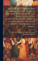 Reply of Don Venustiano Carranza to the Chief of the Northern Division. The First Chief of the Constitutionalist Army, in Charge of the Executive Power, to the Mexican People