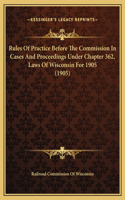 Rules Of Practice Before The Commission In Cases And Proceedings Under Chapter 362, Laws Of Wisconsin For 1905 (1905)