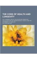 The Code of Health and Longevity; Or, a General View of the Rules and Principles Calculated for the Preservation of Health, and the Attainment of Long