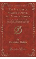 The History of Master Playful, and Master Serious: Shewing How the Former Became Rich and Great, by Following the Advice, and Imitating the Good Manners of the Latter (Classic Reprint)