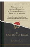 Catalogue of a Valuable Collection of Books and Pamphlets Relating to America: With a Descriptive List of Robert Clarke and Co's Historical Publications (Classic Reprint)