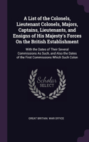 A List of the Colonels, Lieutenant Colonels, Majors, Captains, Lieutenants, and Ensigns of His Majesty's Forces On the British Establishment: With the Dates of Their Several Commissions As Such, and Also the Dates of the First Commissions Which Such Colon