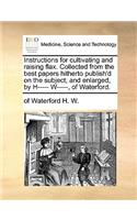 Instructions for Cultivating and Raising Flax. Collected from the Best Papers Hitherto Publish'd on the Subject; And Enlarged, by H----- W-----, of Waterford.