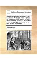 Physiological Essays Containing, I an Inquiry Into the Causes Which Promote the Circulation of the Fluids in the Very Small Vessels of Animals II Observations on the Sensibility and Irritability of the Parts of Men Occasioned