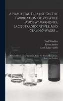 Practical Treatise On The Fabrication Of Volatile And Fat Varnishes, Lacquers, Siccatives, And Sealing-waxes ...