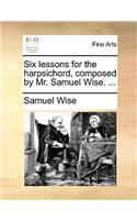 Six Lessons for the Harpsichord, Composed by Mr. Samuel Wise. ...