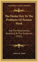 The Master Key To The Problems Of Passion Week: And The Resurrection, According To The Scriptures (1915)