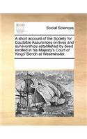 A Short Account of the Society for Equitable Assurances on Lives and Survivorships, Established by Deed Inrolled in His Majesty's Court of King's Bench at Westminster.