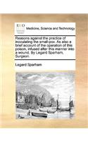 Reasons Against the Practice of Inoculating the Small-Pox. as Also a Brief Account of the Operation of This Poison, Infused After This Manner Into a Wound. by Legard Sparham, Surgeon.: (English)