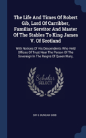 Life And Times Of Robert Gib, Lord Of Carribber, Familiar Servitor And Master Of The Stables To King James V. Of Scotland: With Notices Of His Descendents Who Held Offices Of Trust Near The Person Of The Sovereign In The Reigns Of Queen Mary,