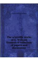 The Scientific Works of C. William Siemens a Collection of Papers and Discussions