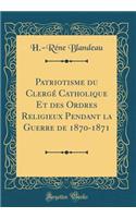 Patriotisme Du Clergï¿½ Catholique Et Des Ordres Religieux Pendant La Guerre de 1870-1871 (Classic Reprint)