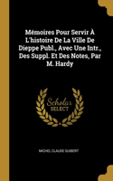 Mémoires Pour Servir À L'histoire De La Ville De Dieppe Publ., Avec Une Intr., Des Suppl. Et Des Notes, Par M. Hardy