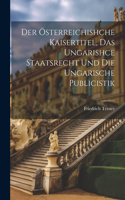 Der Österreichishche Kaisertitel, Das Ungarishce Staatsrecht Und Die Ungarische Publicistik