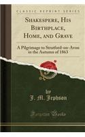 Shakespere, His Birthplace, Home, and Grave: A Pilgrimage to Stratford-On-Avon in the Autumn of 1863 (Classic Reprint)