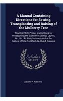 A Manual Containing Directions for Sowing, Transplanting and Raising of the Mulberry Tree: Together With Proper Instructions for Propagating the Same by Cuttings, Layers, &c., &c.; As Also, Instructions for the Culture of Silk: To Which Is