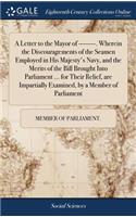 A Letter to the Mayor of --------. Wherein the Discouragements of the Seamen Employed in His Majesty's Navy, and the Merits of the Bill Brought Into Parliament ... for Their Relief, Are Impartially Examined, by a Member of Parliament