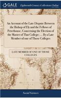An Account of the Late Dispute Between the Bishop of Ely and the Fellows of Peterhouse, Concerning the Election of the Master of That College; ... by a Late Member of One of Those Colleges