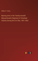 Bearing arms in the Twenty-seventh Massachusetts Regiment of Volunteer Infantry During the Civil War, 1861-1865