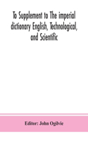 To Supplement to The imperial dictionary English, Technological, and Scientific: Containing an Extensive Collection of words, Terms, and Phrases, in the Various Departments of Literature, Science and Art