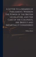 Letter to a Member of Parliament, Wherein the Power of the British Legislature, and the Case of the Colonists, Are Briefly and Impartially Considered [microform]