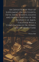 Exposition by Way of Supplement, On the Fourth, Fifth, Sixth, Seventh, Eighth and Ninth Chapters of the Prophecy of Amos. Together With a Confutation of Dr. Homes, and Sir Henry Vane