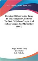 Decision Of Chief Justice Taney In The Merryman Case Upon The Writ Of Habeas Corpus, And Habeas Corpus And Martial Law (1862)