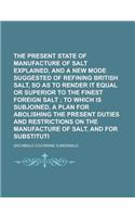 The Present State of the Manufacture of Salt Explained, and a New Mode Suggested of Refining British Salt, So as to Render It Equal or Superior to the Finest Foreign Salt