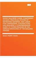 Hicks' Builders' Guide, Comprising an Easy, Practical System of Estimating Material and Labor for Carpenters, Contractors and Builders. a Comprehensive Guide to Those Engaged in the Various Branches of the Building Trades