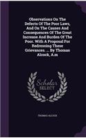 Observations On The Defects Of The Poor Laws, And On The Causes And Consequences Of The Great Increase And Burden Of The Poor. With A Proposal For Redressing These Grievances. ... By Thomas Alcock, A.m