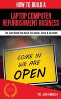 How to Build a Laptop Computer Refurbishment Business (Special Edition): The Only Book You Need to Launch, Grow & Succeed