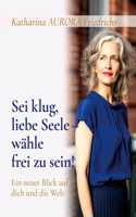 Sei klug, liebe Seele - wähle, frei zu sein!: Ein neuer Blick auf dich und die Welt
