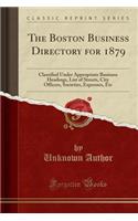 The Boston Business Directory for 1879: Classified Under Appropriate Business Headings, List of Streets, City Officers, Societies, Expresses, Etc (Classic Reprint): Classified Under Appropriate Business Headings, List of Streets, City Officers, Societies, Expresses, Etc (Classic Reprint)